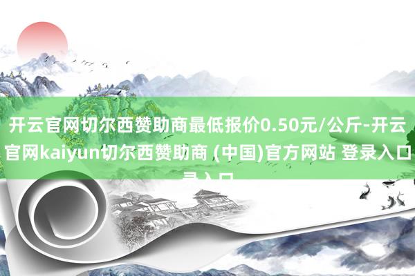 开云官网切尔西赞助商最低报价0.50元/公斤-开云官网kaiyun切尔西赞助商 (中国)官方网站 登录入口