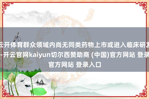 云开体育群众领域内尚无同类药物上市或进入临床研发阶段-开云官网kaiyun切尔西赞助商 (中国)官方网站 登录入口