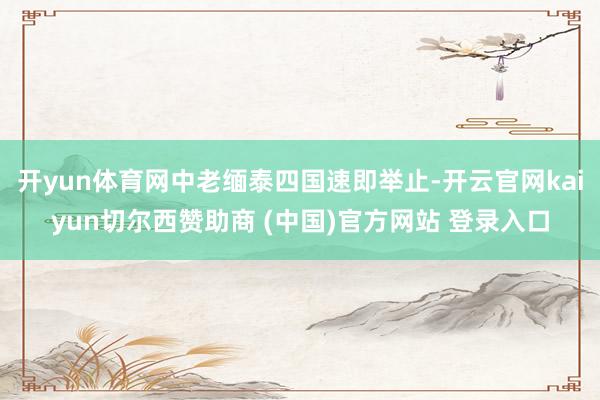 开yun体育网中老缅泰四国速即举止-开云官网kaiyun切尔西赞助商 (中国)官方网站 登录入口