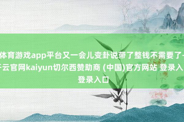 体育游戏app平台又一会儿变卦说带了整钱不需要了-开云官网kaiyun切尔西赞助商 (中国)官方网站 登录入口