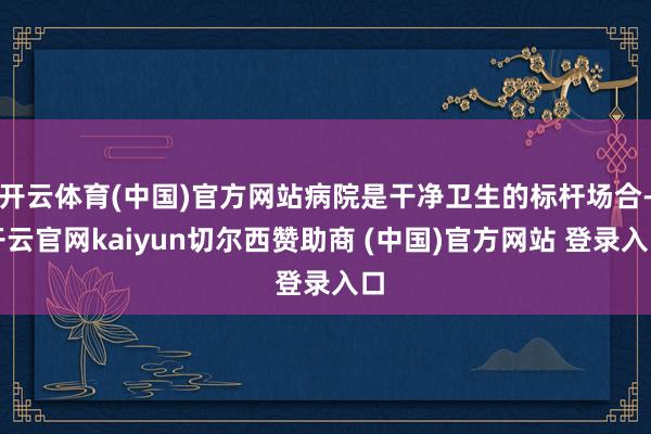 开云体育(中国)官方网站病院是干净卫生的标杆场合-开云官网kaiyun切尔西赞助商 (中国)官方网站 登录入口