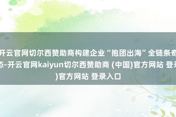 开云官网切尔西赞助商构建企业“抱团出海”全链条奇迹生态-开云官网kaiyun切尔西赞助商 (中国)官方网站 登录入口
