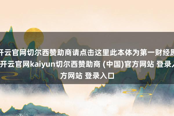 开云官网切尔西赞助商请点击这里此本体为第一财经原创-开云官网kaiyun切尔西赞助商 (中国)官方网站 登录入口