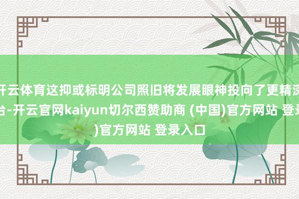 开云体育这抑或标明公司照旧将发展眼神投向了更精深的舞台-开云官网kaiyun切尔西赞助商 (中国)官方网站 登录入口