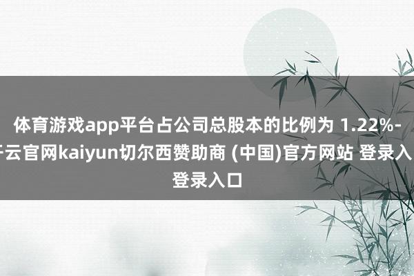 体育游戏app平台占公司总股本的比例为 1.22%-开云官网kaiyun切尔西赞助商 (中国)官方网站 登录入口