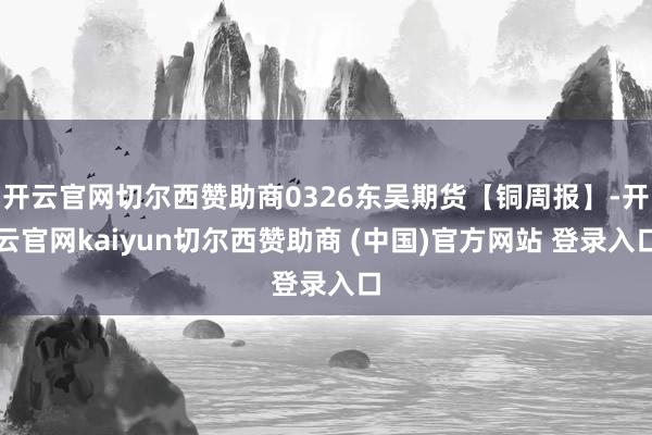 开云官网切尔西赞助商0326东吴期货【铜周报】-开云官网kaiyun切尔西赞助商 (中国)官方网站 登录入口