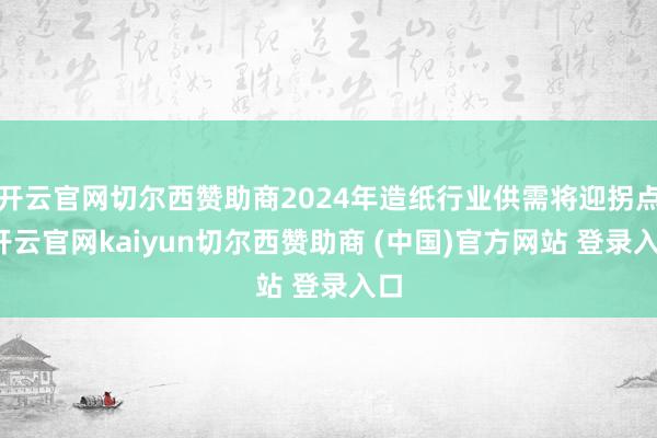 开云官网切尔西赞助商2024年造纸行业供需将迎拐点-开云官网kaiyun切尔西赞助商 (中国)官方网站 登录入口