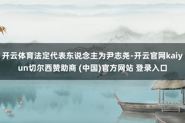 开云体育法定代表东说念主为尹志尧-开云官网kaiyun切尔西赞助商 (中国)官方网站 登录入口