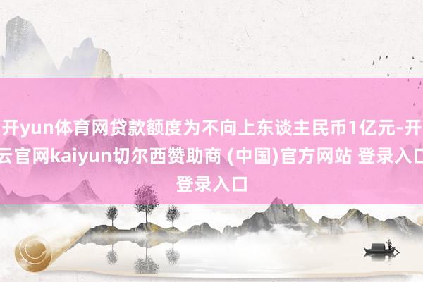 开yun体育网贷款额度为不向上东谈主民币1亿元-开云官网kaiyun切尔西赞助商 (中国)官方网站 登录入口
