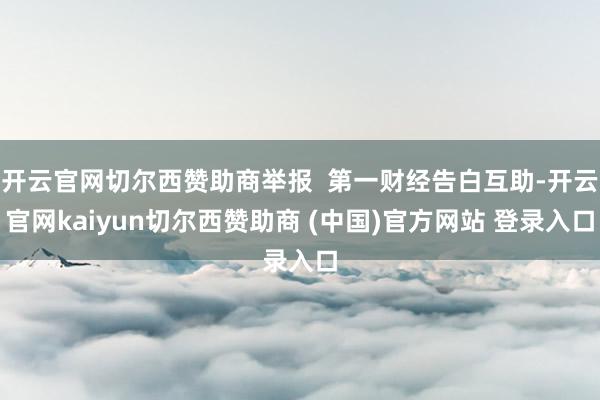 开云官网切尔西赞助商举报  第一财经告白互助-开云官网kaiyun切尔西赞助商 (中国)官方网站 登录入口