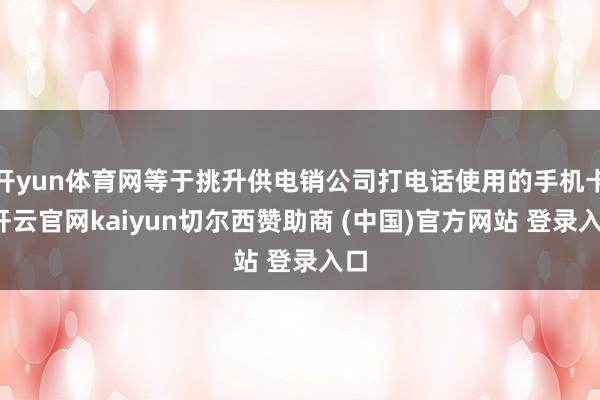 开yun体育网等于挑升供电销公司打电话使用的手机卡-开云官网kaiyun切尔西赞助商 (中国)官方网站 登录入口