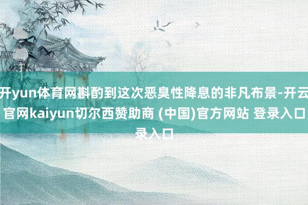 开yun体育网斟酌到这次恶臭性降息的非凡布景-开云官网kaiyun切尔西赞助商 (中国)官方网站 登录入口
