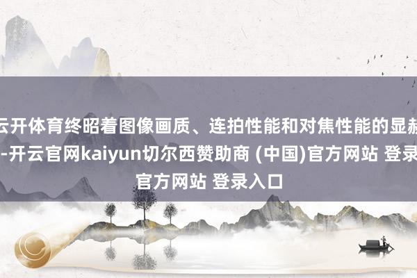 云开体育终昭着图像画质、连拍性能和对焦性能的显赫进步-开云官网kaiyun切尔西赞助商 (中国)官方网站 登录入口