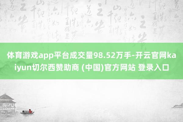 体育游戏app平台成交量98.52万手-开云官网kaiyun切尔西赞助商 (中国)官方网站 登录入口