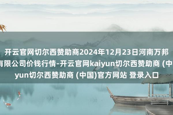 开云官网切尔西赞助商2024年12月23日河南万邦国外农产物物流股份有限公司价钱行情-开云官网kaiyun切尔西赞助商 (中国)官方网站 登录入口