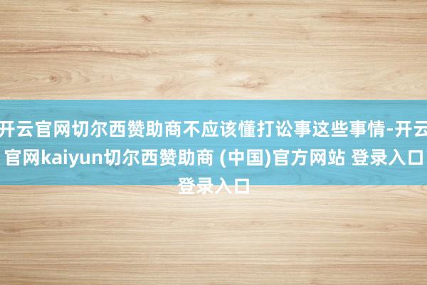 开云官网切尔西赞助商不应该懂打讼事这些事情-开云官网kaiyun切尔西赞助商 (中国)官方网站 登录入口