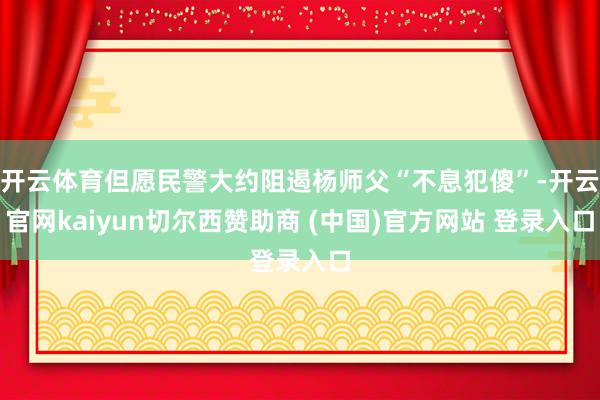 开云体育但愿民警大约阻遏杨师父“不息犯傻”-开云官网kaiyun切尔西赞助商 (中国)官方网站 登录入口