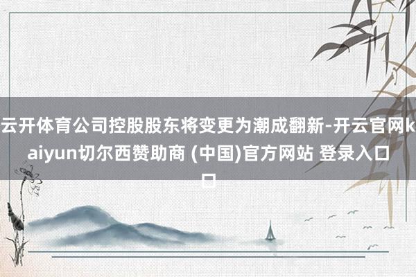 云开体育公司控股股东将变更为潮成翻新-开云官网kaiyun切尔西赞助商 (中国)官方网站 登录入口