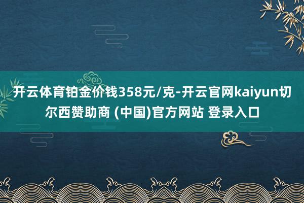 开云体育铂金价钱358元/克-开云官网kaiyun切尔西赞助商 (中国)官方网站 登录入口