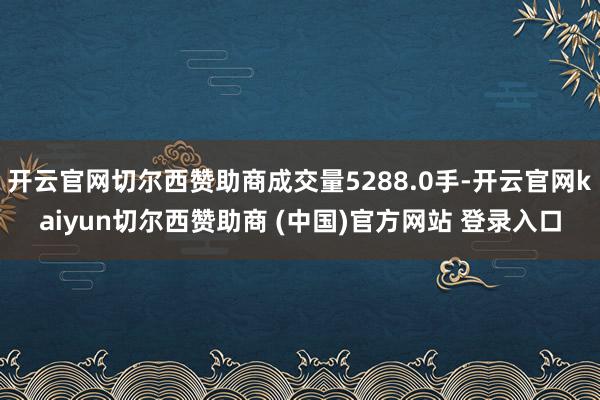 开云官网切尔西赞助商成交量5288.0手-开云官网kaiyun切尔西赞助商 (中国)官方网站 登录入口
