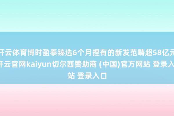 开云体育博时盈泰臻选6个月捏有的新发范畴超58亿元-开云官网kaiyun切尔西赞助商 (中国)官方网站 登录入口