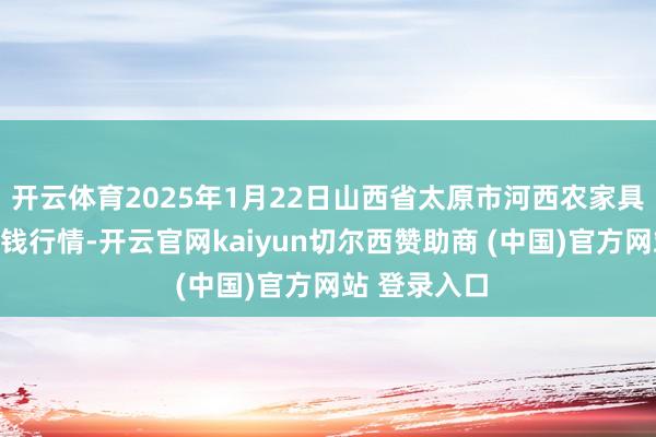 开云体育2025年1月22日山西省太原市河西农家具有限公司价钱行情-开云官网kaiyun切尔西赞助商 (中国)官方网站 登录入口