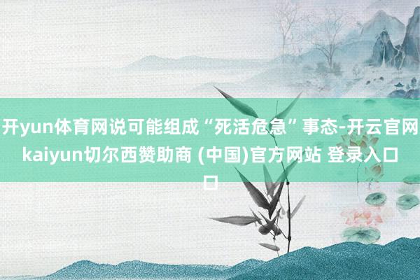 开yun体育网说可能组成“死活危急”事态-开云官网kaiyun切尔西赞助商 (中国)官方网站 登录入口
