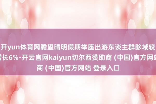 开yun体育网瞻望晴明假期举座出游东谈主群畛域较旧年同时增长6%-开云官网kaiyun切尔西赞助商 (中国)官方网站 登录入口