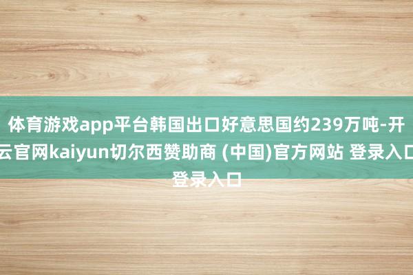 体育游戏app平台韩国出口好意思国约239万吨-开云官网kaiyun切尔西赞助商 (中国)官方网站 登录入口