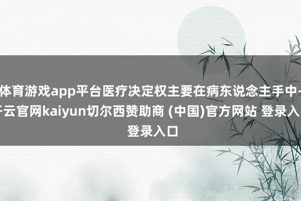 体育游戏app平台医疗决定权主要在病东说念主手中-开云官网kaiyun切尔西赞助商 (中国)官方网站 登录入口