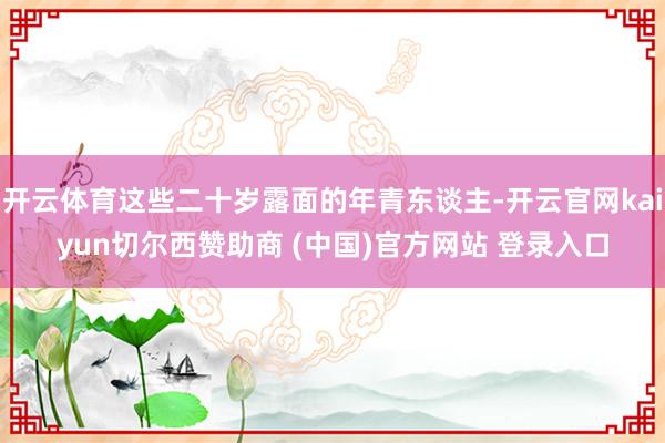 开云体育这些二十岁露面的年青东谈主-开云官网kaiyun切尔西赞助商 (中国)官方网站 登录入口