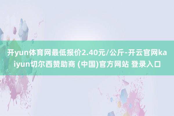 开yun体育网最低报价2.40元/公斤-开云官网kaiyun切尔西赞助商 (中国)官方网站 登录入口