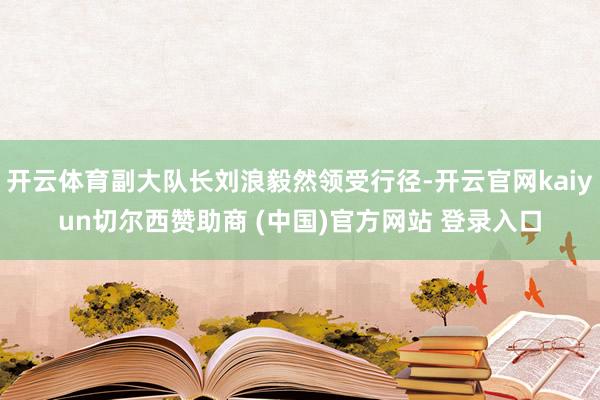 开云体育副大队长刘浪毅然领受行径-开云官网kaiyun切尔西赞助商 (中国)官方网站 登录入口