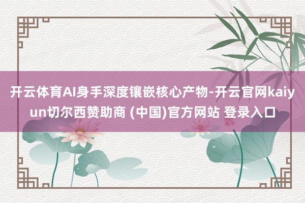 开云体育AI身手深度镶嵌核心产物-开云官网kaiyun切尔西赞助商 (中国)官方网站 登录入口