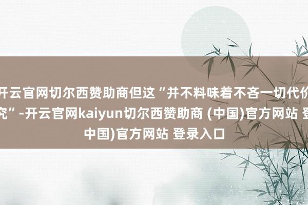 开云官网切尔西赞助商但这“并不料味着不吝一切代价进行研究”-开云官网kaiyun切尔西赞助商 (中国)官方网站 登录入口