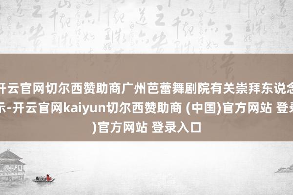 开云官网切尔西赞助商广州芭蕾舞剧院有关崇拜东说念主暗示-开云官网kaiyun切尔西赞助商 (中国)官方网站 登录入口