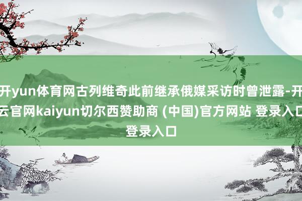 开yun体育网古列维奇此前继承俄媒采访时曾泄露-开云官网kaiyun切尔西赞助商 (中国)官方网站 登录入口