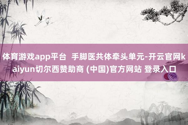 体育游戏app平台  手脚医共体牵头单元-开云官网kaiyun切尔西赞助商 (中国)官方网站 登录入口