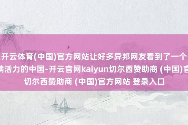 开云体育(中国)官方网站让好多异邦网友看到了一个确切、友善而充满活力的中国-开云官网kaiyun切尔西赞助商 (中国)官方网站 登录入口