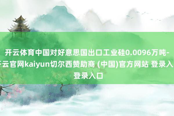 开云体育中国对好意思国出口工业硅0.0096万吨-开云官网kaiyun切尔西赞助商 (中国)官方网站 登录入口