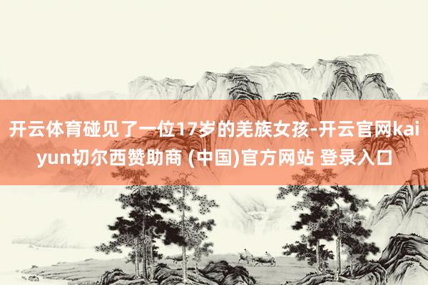 开云体育碰见了一位17岁的羌族女孩-开云官网kaiyun切尔西赞助商 (中国)官方网站 登录入口