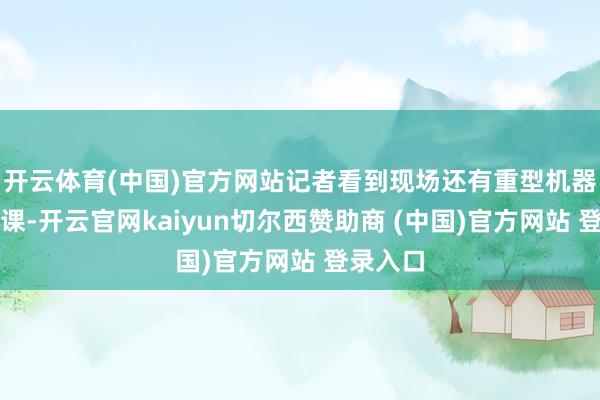 开云体育(中国)官方网站记者看到现场还有重型机器正在功课-开云官网kaiyun切尔西赞助商 (中国)官方网站 登录入口