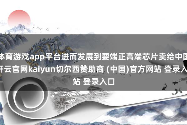 体育游戏app平台进而发展到要端正高端芯片卖给中国-开云官网kaiyun切尔西赞助商 (中国)官方网站 登录入口