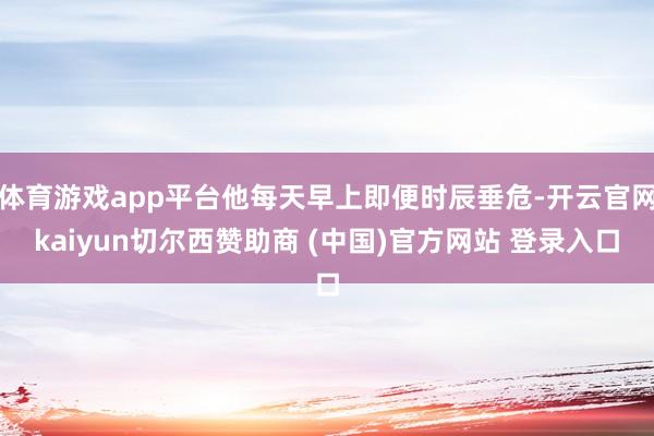 体育游戏app平台他每天早上即便时辰垂危-开云官网kaiyun切尔西赞助商 (中国)官方网站 登录入口
