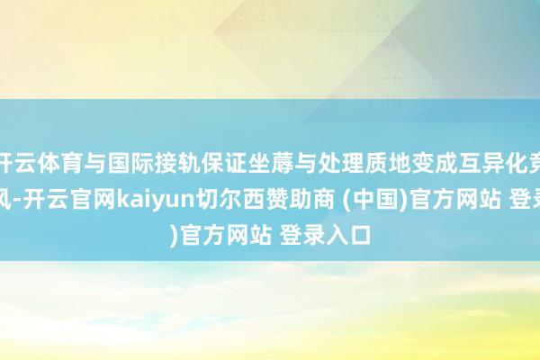 开云体育与国际接轨保证坐蓐与处理质地变成互异化竞争上风-开云官网kaiyun切尔西赞助商 (中国)官方网站 登录入口