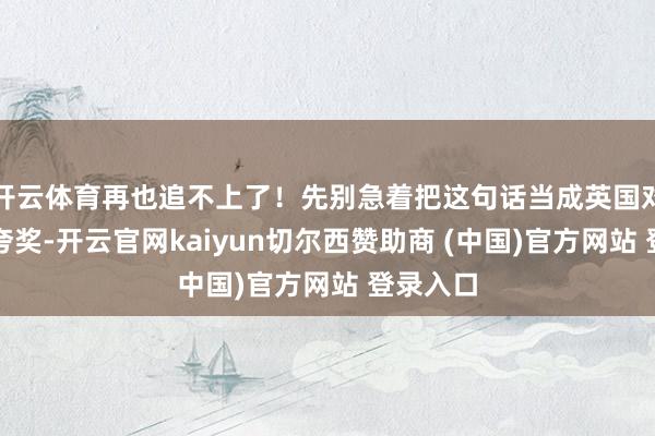 开云体育再也追不上了！先别急着把这句话当成英国对中国的夸奖-开云官网kaiyun切尔西赞助商 (中国)官方网站 登录入口