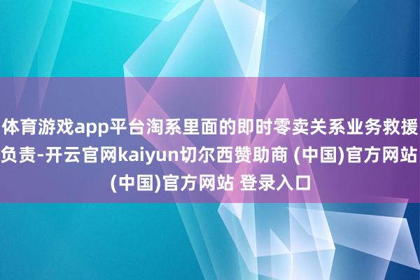 体育游戏app平台淘系里面的即时零卖关系业务救援由其全面负责-开云官网kaiyun切尔西赞助商 (中国)官方网站 登录入口