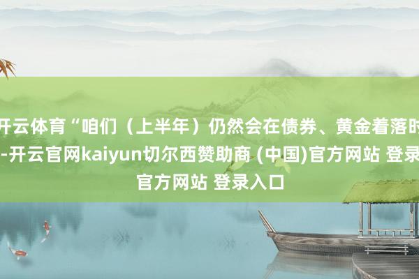 开云体育“咱们（上半年）仍然会在债券、黄金着落时买入-开云官网kaiyun切尔西赞助商 (中国)官方网站 登录入口