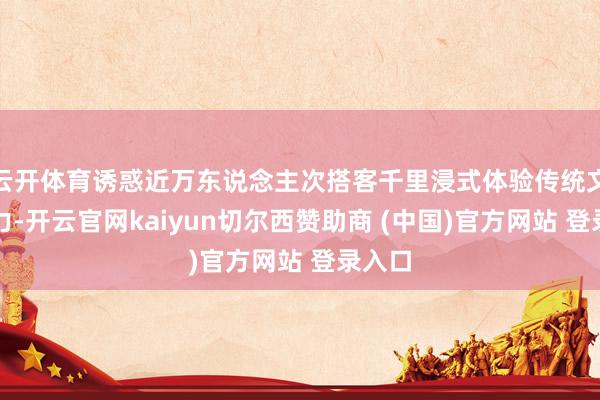 云开体育诱惑近万东说念主次搭客千里浸式体验传统文化魔力-开云官网kaiyun切尔西赞助商 (中国)官方网站 登录入口
