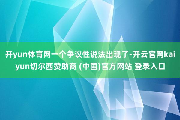 开yun体育网一个争议性说法出现了-开云官网kaiyun切尔西赞助商 (中国)官方网站 登录入口